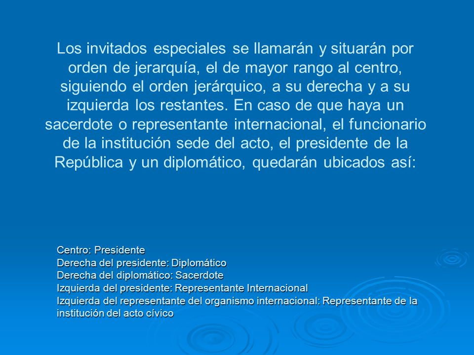 Los invitados especiales se llamarán y situarán por orden de jerarquía, el de mayor rango al centro, siguiendo el orden jerárquico, a su derecha y a su izquierda los restantes. En caso de que haya un sacerdote o representante internacional, el funcionario de la institución sede del acto, el presidente de la República y un diplomático, quedarán ubicados así: