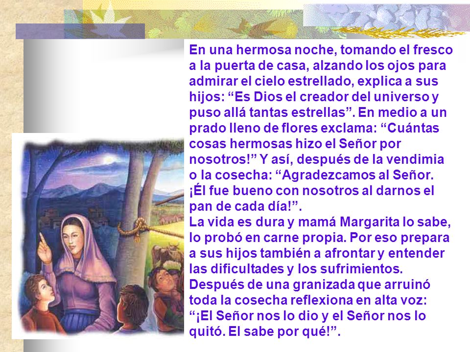 En una hermosa noche, tomando el fresco a la puerta de casa, alzando los ojos para admirar el cielo estrellado, explica a sus hijos: Es Dios el creador del universo y puso allá tantas estrellas . En medio a un prado lleno de flores exclama: Cuántas cosas hermosas hizo el Señor por nosotros! Y así, después de la vendimia o la cosecha: Agradezcamos al Señor. ¡Él fue bueno con nosotros al darnos el pan de cada día! .