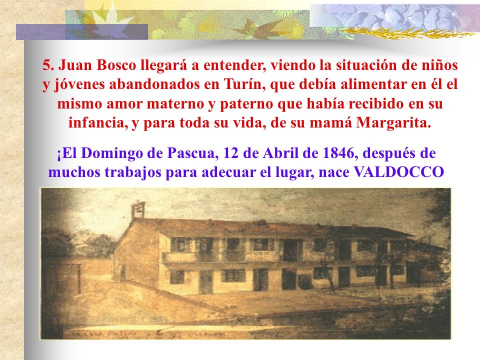 5. Juan Bosco llegará a entender, viendo la situación de niños y jóvenes abandonados en Turín, que debía alimentar en él el mismo amor materno y paterno que había recibido en su infancia, y para toda su vida, de su mamá Margarita.