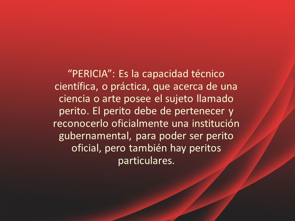 PERICIA : Es la capacidad técnico científica, o práctica, que acerca de una ciencia o arte posee el sujeto llamado perito.