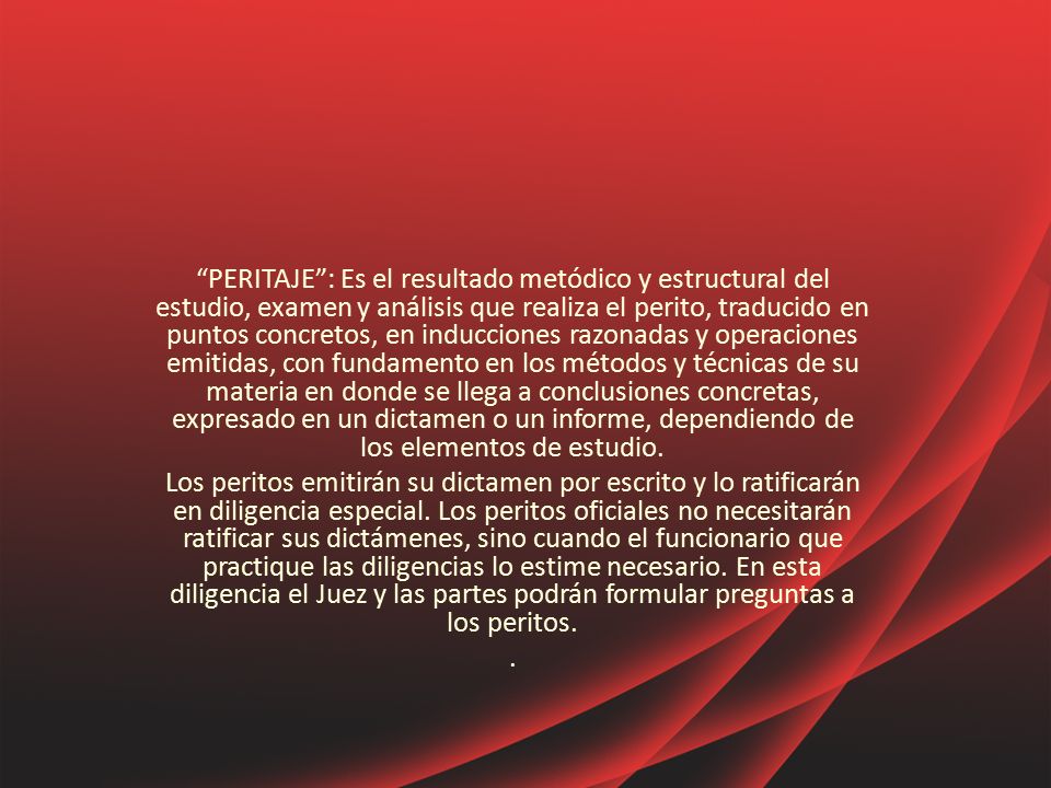 PERITAJE : Es el resultado metódico y estructural del estudio, examen y análisis que realiza el perito, traducido en puntos concretos, en inducciones razonadas y operaciones emitidas, con fundamento en los métodos y técnicas de su materia en donde se llega a conclusiones concretas, expresado en un dictamen o un informe, dependiendo de los elementos de estudio.