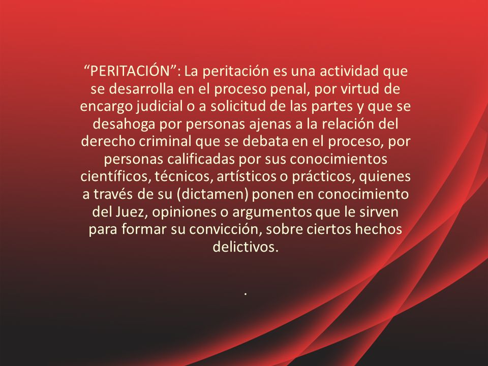 PERITACIÓN : La peritación es una actividad que se desarrolla en el proceso penal, por virtud de encargo judicial o a solicitud de las partes y que se desahoga por personas ajenas a la relación del derecho criminal que se debata en el proceso, por personas calificadas por sus conocimientos científicos, técnicos, artísticos o prácticos, quienes a través de su (dictamen) ponen en conocimiento del Juez, opiniones o argumentos que le sirven para formar su convicción, sobre ciertos hechos delictivos.