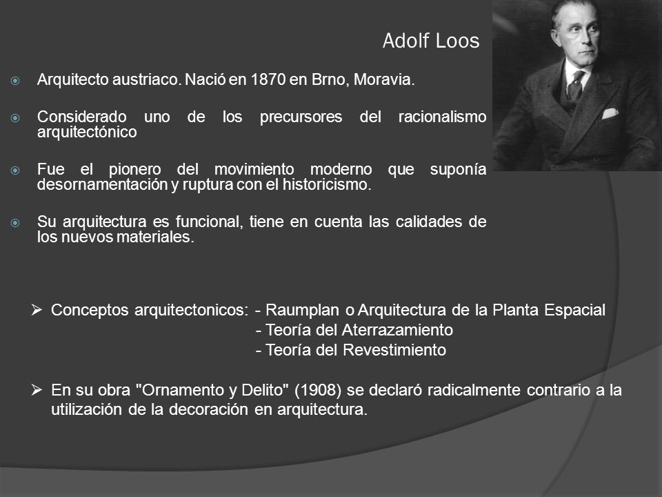 Adolf Loos Arquitecto austriaco. Nació en 1870 en Brno, Moravia. Considerado uno de los precursores del racionalismo arquitectónico.