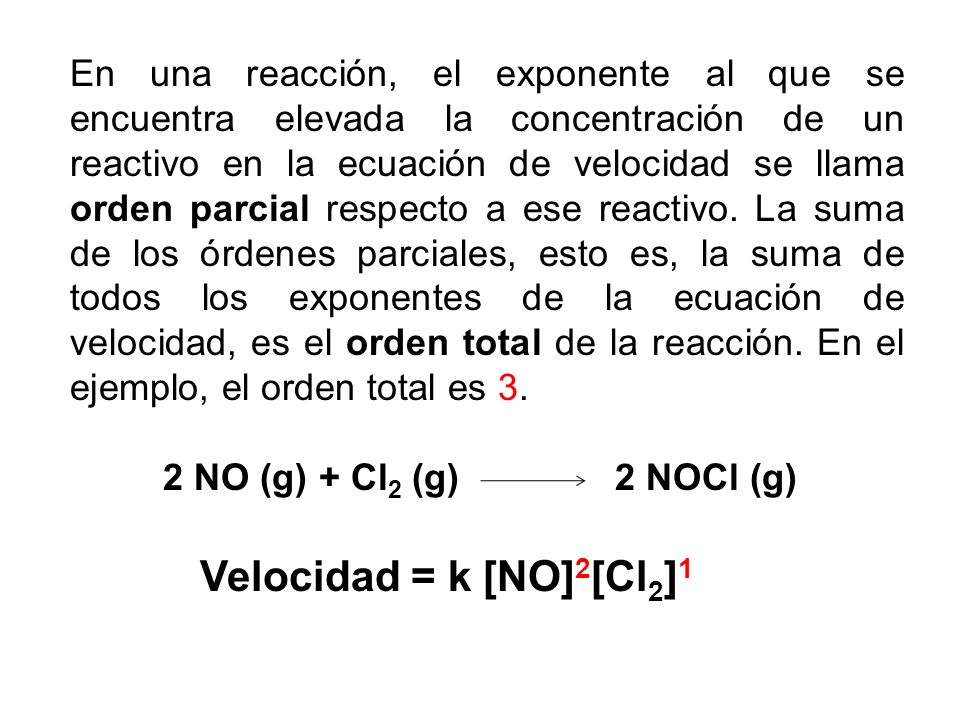 En una reacción, el exponente al que se encuentra elevada la concentración de un reactivo en la ecuación de velocidad se llama orden parcial respecto a ese reactivo. La suma de los órdenes parciales, esto es, la suma de todos los exponentes de la ecuación de velocidad, es el orden total de la reacción. En el ejemplo, el orden total es 3.
