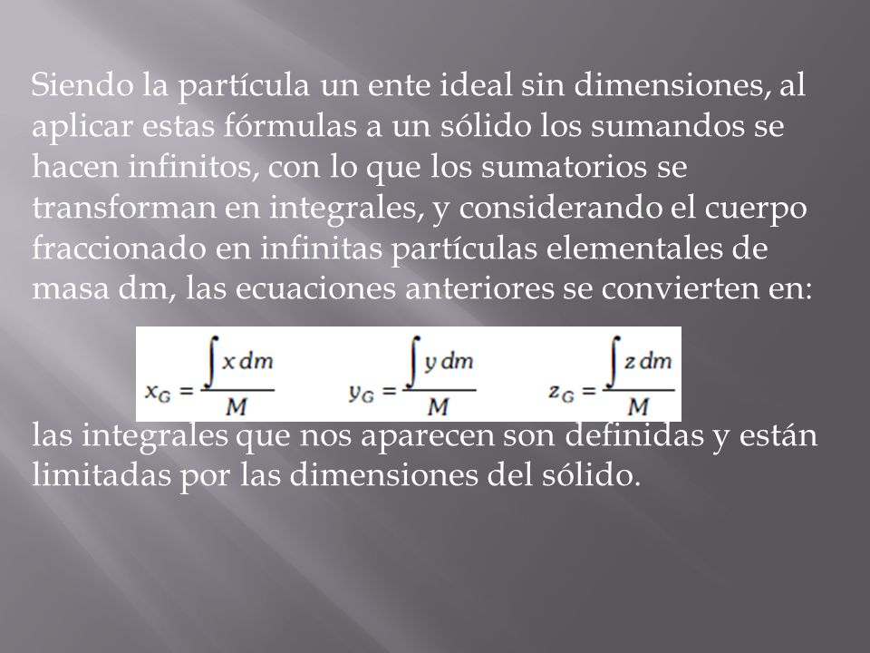 Siendo la partícula un ente ideal sin dimensiones, al aplicar estas fórmulas a un sólido los sumandos se hacen infinitos, con lo que los sumatorios se transforman en integrales, y considerando el cuerpo fraccionado en infinitas partículas elementales de masa dm, las ecuaciones anteriores se convierten en: las integrales que nos aparecen son definidas y están limitadas por las dimensiones del sólido.