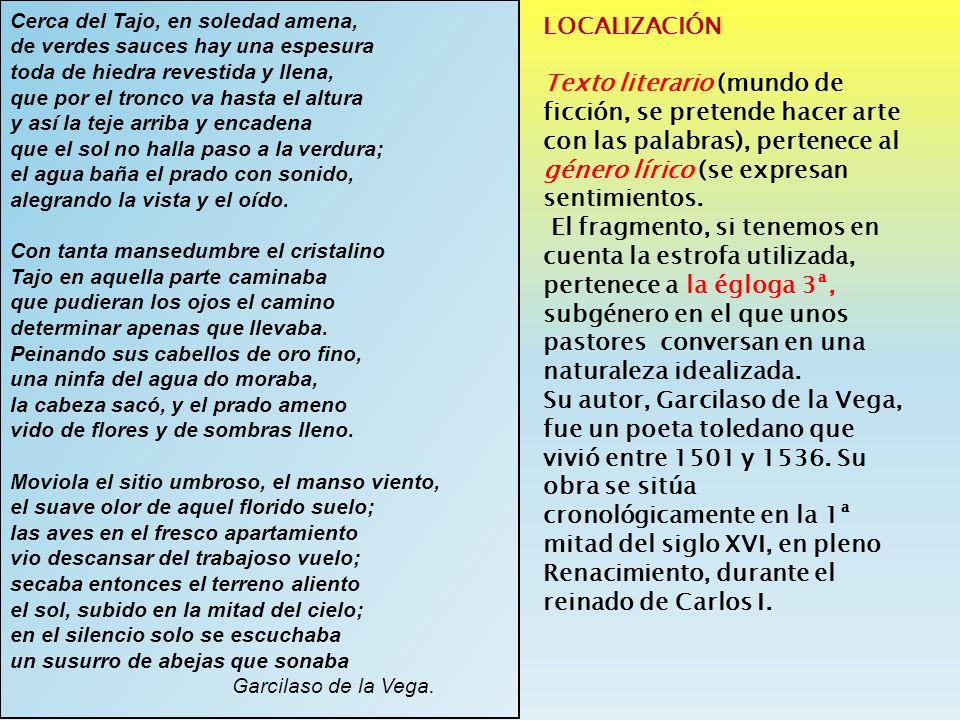 Cerca del Tajo, en soledad amena, de verdes sauces hay una espesura toda de hiedra revestida y llena, que por el tronco va hasta el altura y así la teje arriba y encadena que el sol no halla paso a la verdura; el agua baña el prado con sonido, alegrando la vista y el oído. Con tanta mansedumbre el cristalino Tajo en aquella parte caminaba que pudieran los ojos el camino determinar apenas que llevaba. Peinando sus cabellos de oro fino, una ninfa del agua do moraba, la cabeza sacó, y el prado ameno vido de flores y de sombras lleno.