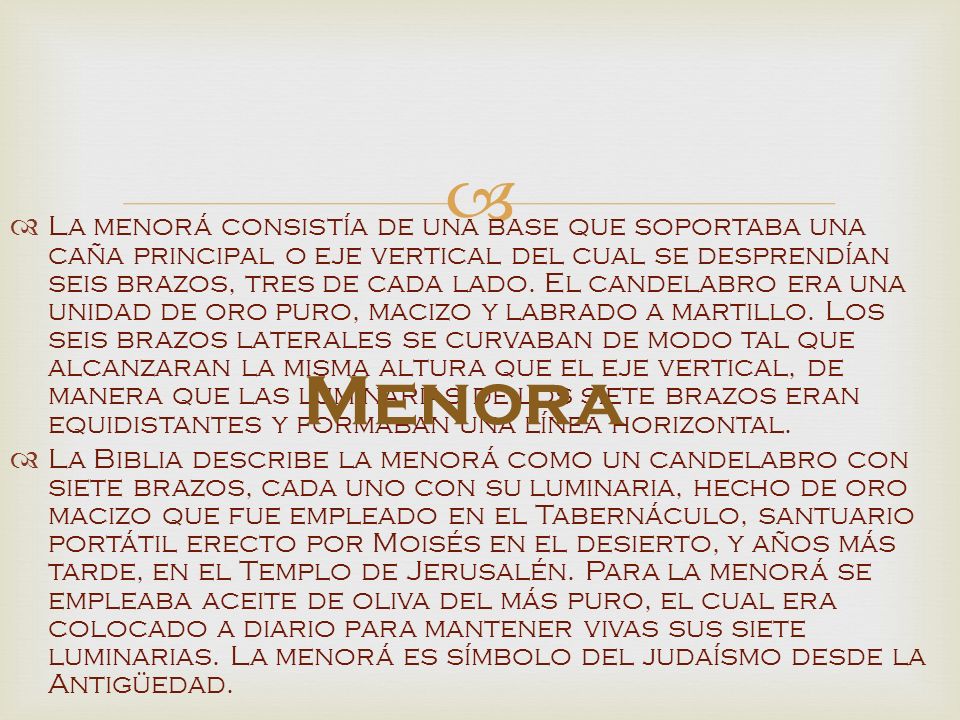 La menorá consistía de una base que soportaba una caña principal o eje vertical del cual se desprendían seis brazos, tres de cada lado. El candelabro era una unidad de oro puro, macizo y labrado a martillo. Los seis brazos laterales se curvaban de modo tal que alcanzaran la misma altura que el eje vertical, de manera que las luminarias de los siete brazos eran equidistantes y formaban una línea horizontal.