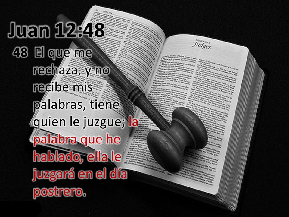 Juan 12:48 48 El que me rechaza, y no recibe mis palabras, tiene quien le juzgue; la palabra que he hablado, ella le juzgará en el día postrero.