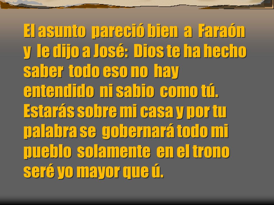 El asunto pareció bien a Faraón y le dijo a José: Dios te ha hecho saber todo eso no hay entendido ni sabio como tú.