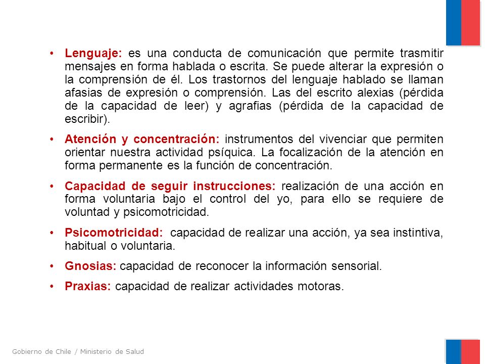 Lenguaje: es una conducta de comunicación que permite trasmitir mensajes en forma hablada o escrita. Se puede alterar la expresión o la comprensión de él. Los trastornos del lenguaje hablado se llaman afasias de expresión o comprensión. Las del escrito alexias (pérdida de la capacidad de leer) y agrafias (pérdida de la capacidad de escribir).