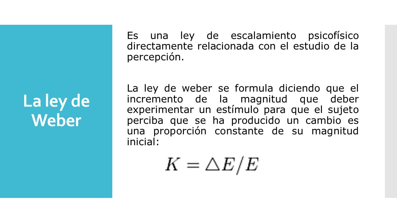Es una ley de escalamiento psicofísico directamente relacionada con el estudio de la percepción. La ley de weber se formula diciendo que el incremento de la magnitud que deber experimentar un estímulo para que el sujeto perciba que se ha producido un cambio es una proporción constante de su magnitud inicial: