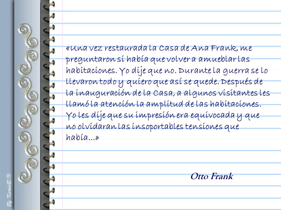 «Una vez restaurada la Casa de Ana Frank, me preguntaron si había que volver a amueblar las habitaciones. Yo dije que no. Durante la guerra se lo llevaron todo y quiero que así se quede. Después de la inauguración de la Casa, a algunos visitantes les llamó la atención la amplitud de las habitaciones. Yo les dije que su impresión era equivocada y que no olvidaran las insoportables tensiones que había...»