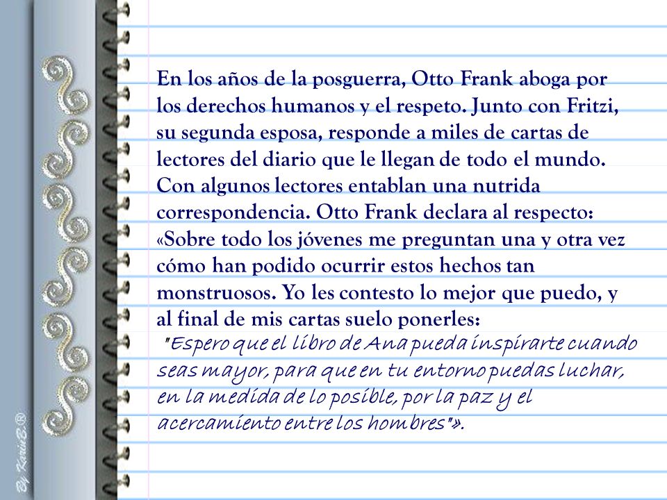 En los años de la posguerra, Otto Frank aboga por los derechos humanos y el respeto. Junto con Fritzi, su segunda esposa, responde a miles de cartas de lectores del diario que le llegan de todo el mundo. Con algunos lectores entablan una nutrida correspondencia. Otto Frank declara al respecto: «Sobre todo los jóvenes me preguntan una y otra vez cómo han podido ocurrir estos hechos tan monstruosos. Yo les contesto lo mejor que puedo, y al final de mis cartas suelo ponerles: