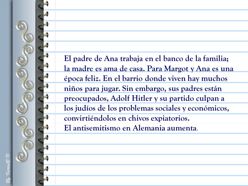 El padre de Ana trabaja en el banco de la familia; la madre es ama de casa. Para Margot y Ana es una época feliz. En el barrio donde viven hay muchos niños para jugar. Sin embargo, sus padres están preocupados, Adolf Hitler y su partido culpan a los judíos de los problemas sociales y económicos, convirtiéndolos en chivos expiatorios.