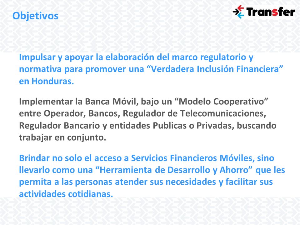 Objetivos Impulsar y apoyar la elaboración del marco regulatorio y normativa para promover una Verdadera Inclusión Financiera en Honduras.