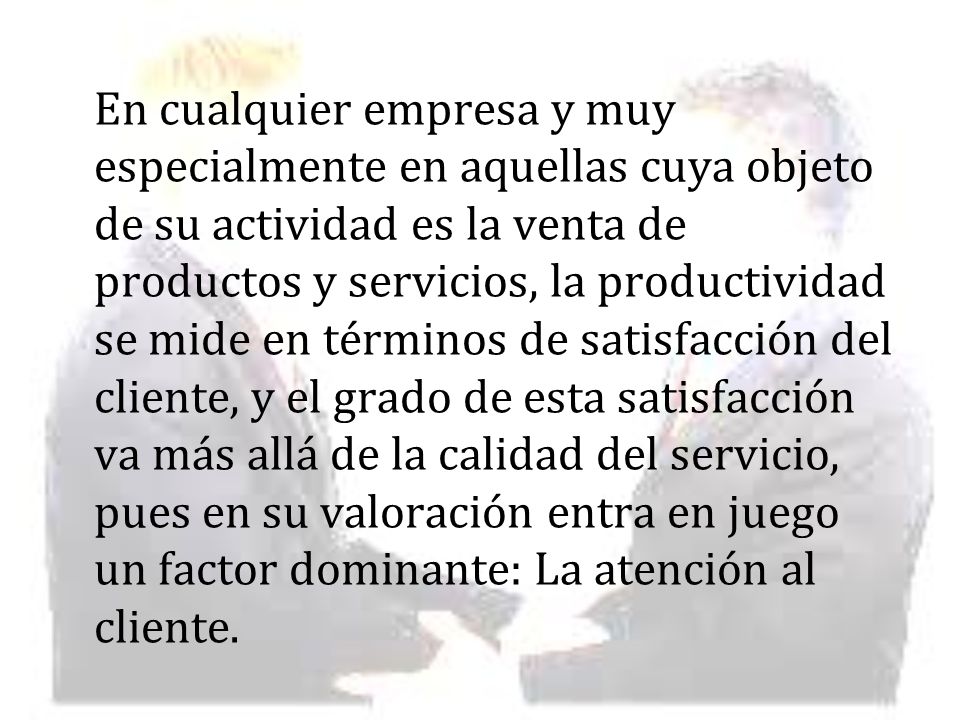 En cualquier empresa y muy especialmente en aquellas cuya objeto de su actividad es la venta de productos y servicios, la productividad se mide en términos de satisfacción del cliente, y el grado de esta satisfacción va más allá de la calidad del servicio, pues en su valoración entra en juego un factor dominante: La atención al cliente.