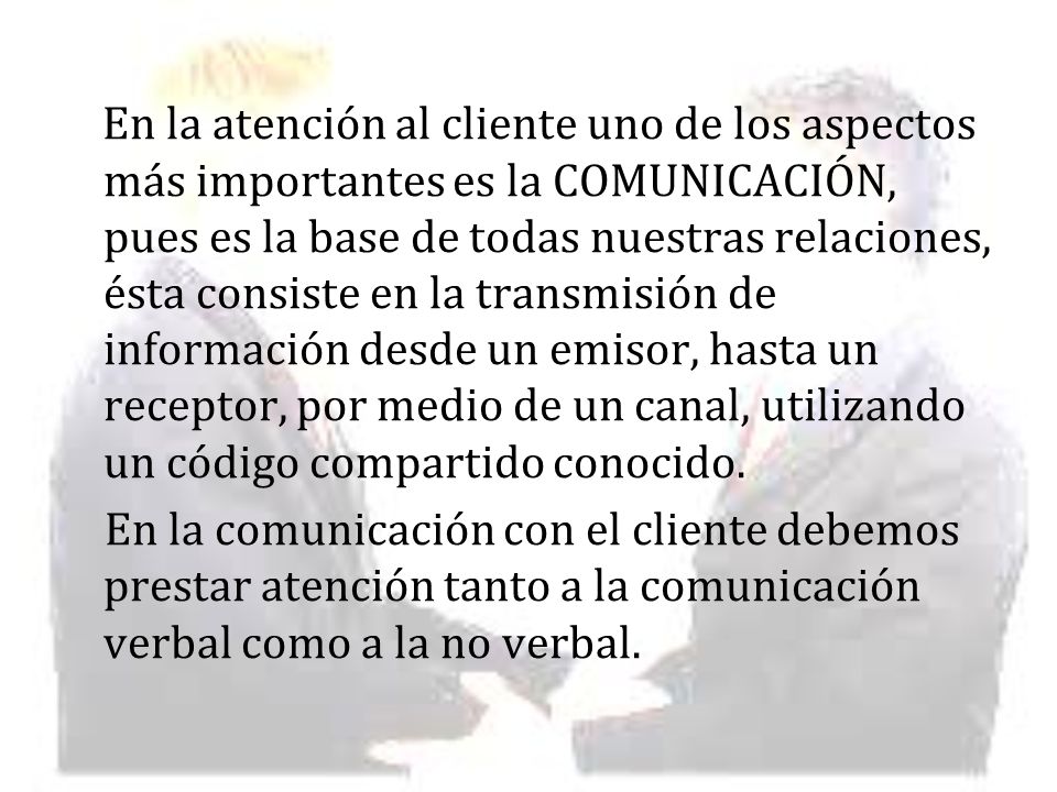 En la atención al cliente uno de los aspectos más importantes es la COMUNICACIÓN, pues es la base de todas nuestras relaciones, ésta consiste en la transmisión de información desde un emisor, hasta un receptor, por medio de un canal, utilizando un código compartido conocido.