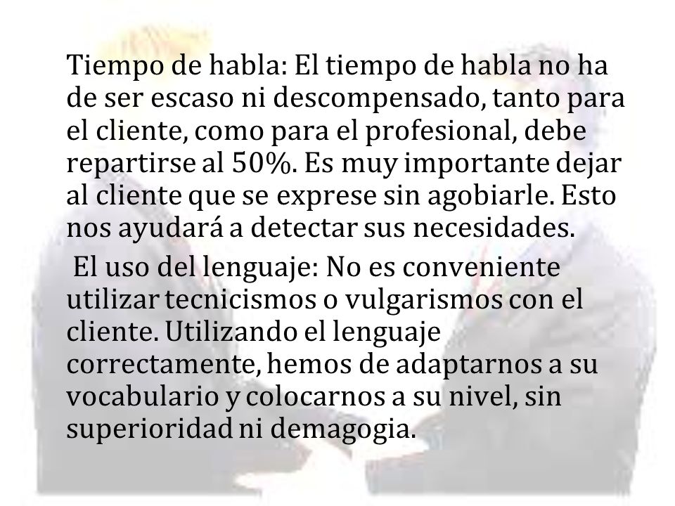 Tiempo de habla: El tiempo de habla no ha de ser escaso ni descompensado, tanto para el cliente, como para el profesional, debe repartirse al 50%. Es muy importante dejar al cliente que se exprese sin agobiarle. Esto nos ayudará a detectar sus necesidades.