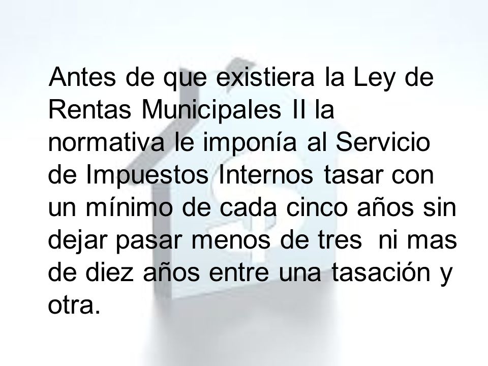 Antes de que existiera la Ley de Rentas Municipales II la normativa le imponía al Servicio de Impuestos Internos tasar con un mínimo de cada cinco años sin dejar pasar menos de tres ni mas de diez años entre una tasación y otra.