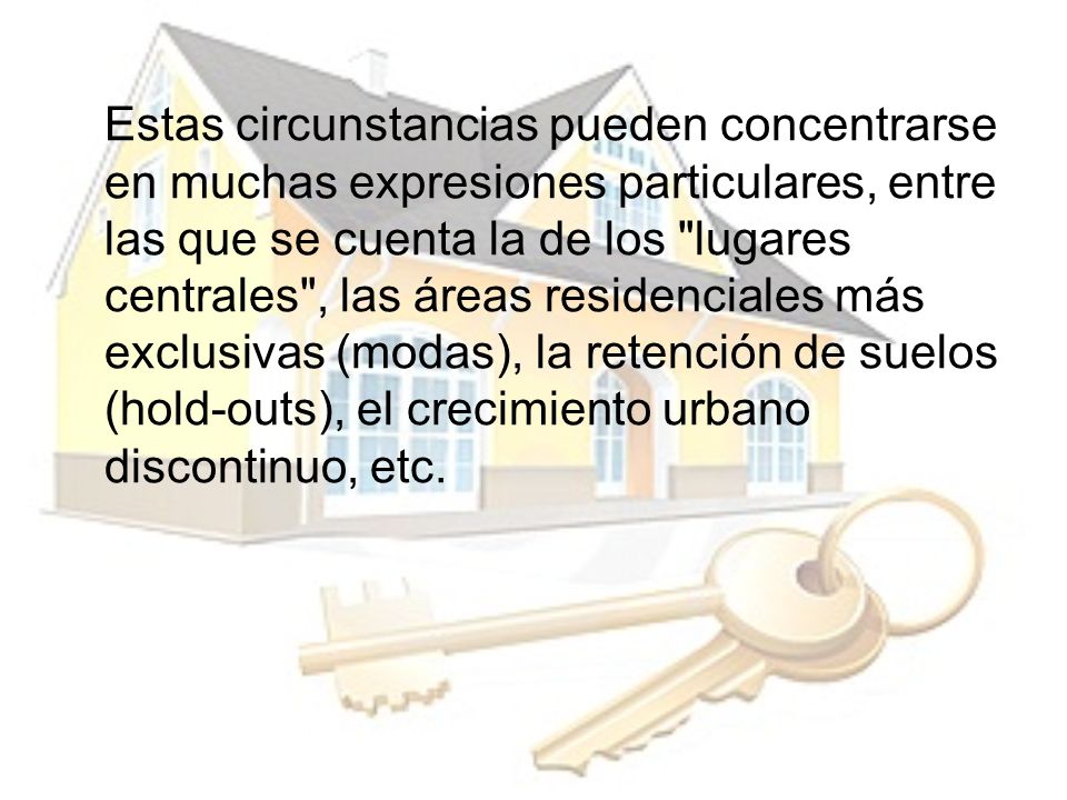 Estas circunstancias pueden concentrarse en muchas expresiones particulares, entre las que se cuenta la de los lugares centrales , las áreas residenciales más exclusivas (modas), la retención de suelos (hold-outs), el crecimiento urbano discontinuo, etc.