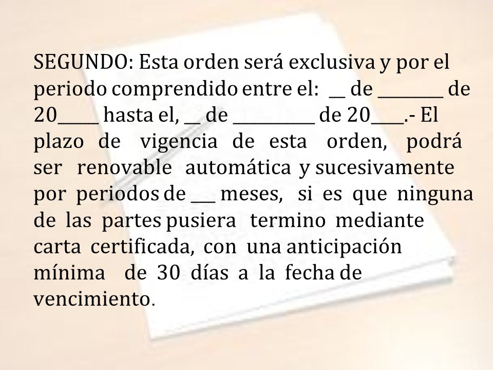 SEGUNDO: Esta orden será exclusiva y por el periodo comprendido entre el: __ de ________ de 20_____ hasta el, __ de __________ de 20____.- El plazo de vigencia de esta orden, podrá ser renovable automática y sucesivamente por periodos de ___ meses, si es que ninguna de las partes pusiera termino mediante carta certificada, con una anticipación mínima de 30 días a la fecha de vencimiento.