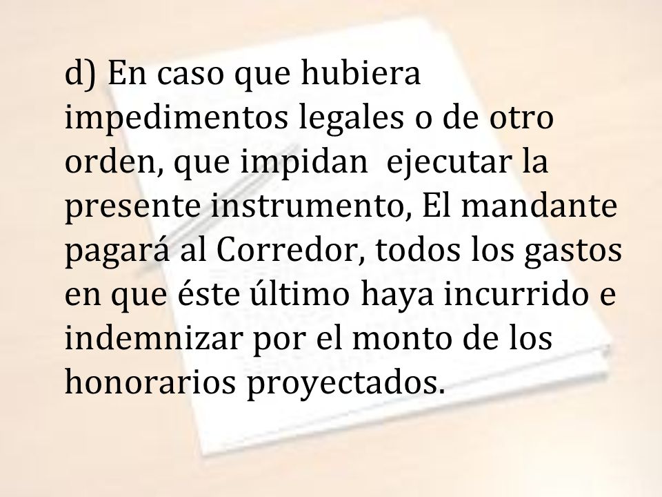 d) En caso que hubiera impedimentos legales o de otro orden, que impidan ejecutar la presente instrumento, El mandante pagará al Corredor, todos los gastos en que éste último haya incurrido e indemnizar por el monto de los honorarios proyectados.