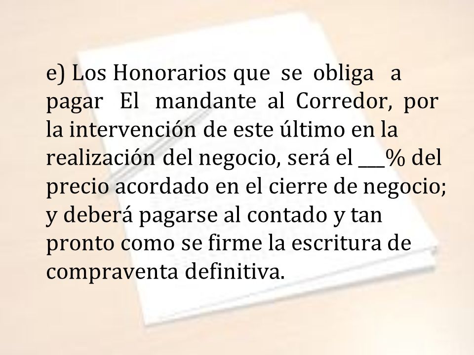 e) Los Honorarios que se obliga a pagar El mandante al Corredor, por la intervención de este último en la realización del negocio, será el ___% del precio acordado en el cierre de negocio; y deberá pagarse al contado y tan pronto como se firme la escritura de compraventa definitiva.