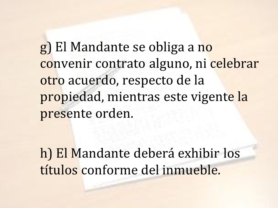 g) El Mandante se obliga a no convenir contrato alguno, ni celebrar otro acuerdo, respecto de la propiedad, mientras este vigente la presente orden.