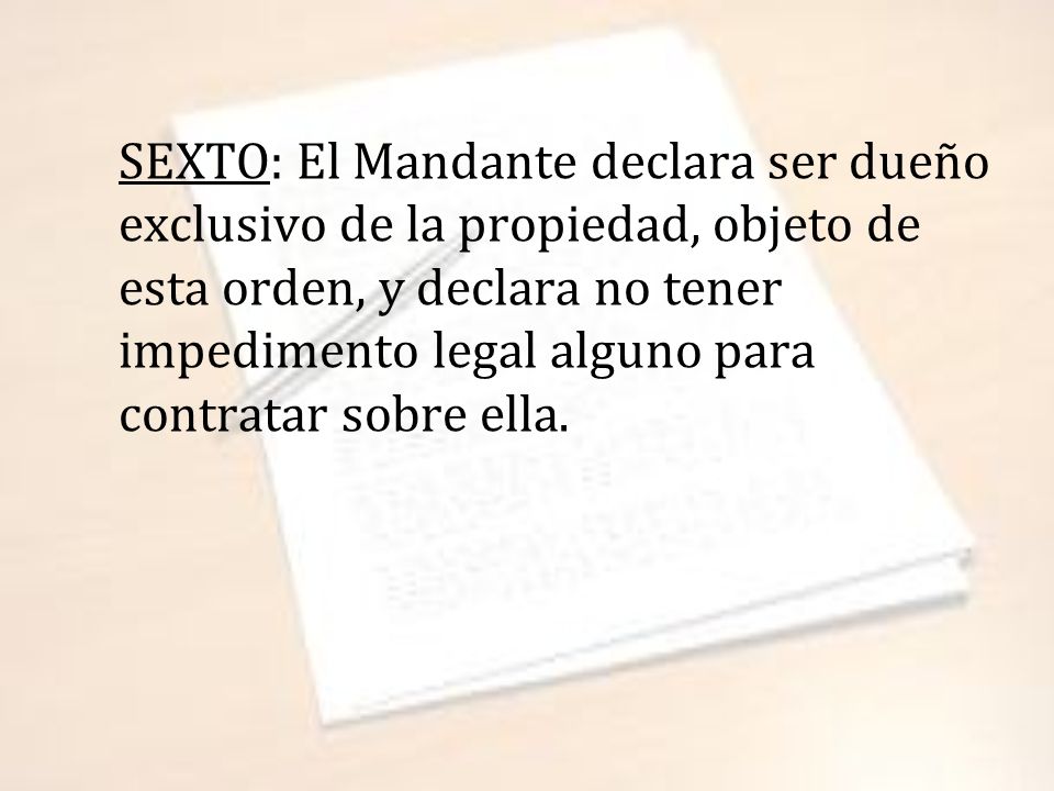 SEXTO: El Mandante declara ser dueño exclusivo de la propiedad, objeto de esta orden, y declara no tener impedimento legal alguno para contratar sobre ella.
