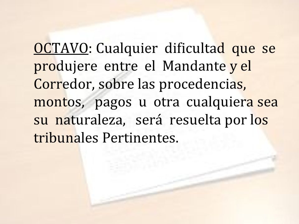 OCTAVO: Cualquier dificultad que se produjere entre el Mandante y el Corredor, sobre las procedencias, montos, pagos u otra cualquiera sea su naturaleza, será resuelta por los tribunales Pertinentes.