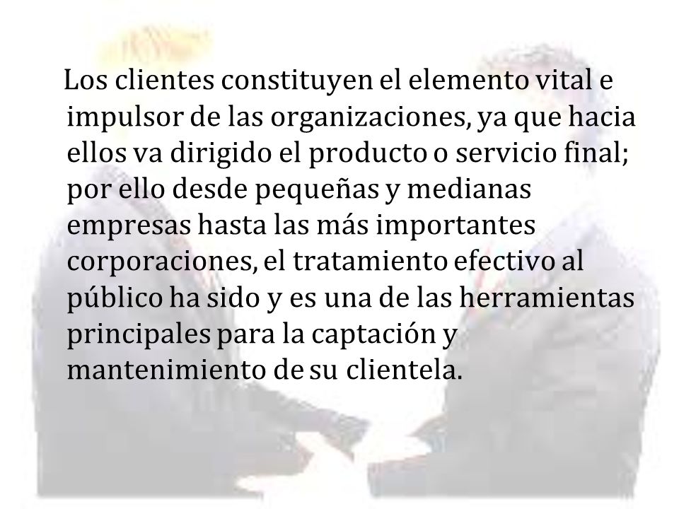 Los clientes constituyen el elemento vital e impulsor de las organizaciones, ya que hacia ellos va dirigido el producto o servicio final; por ello desde pequeñas y medianas empresas hasta las más importantes corporaciones, el tratamiento efectivo al público ha sido y es una de las herramientas principales para la captación y mantenimiento de su clientela.