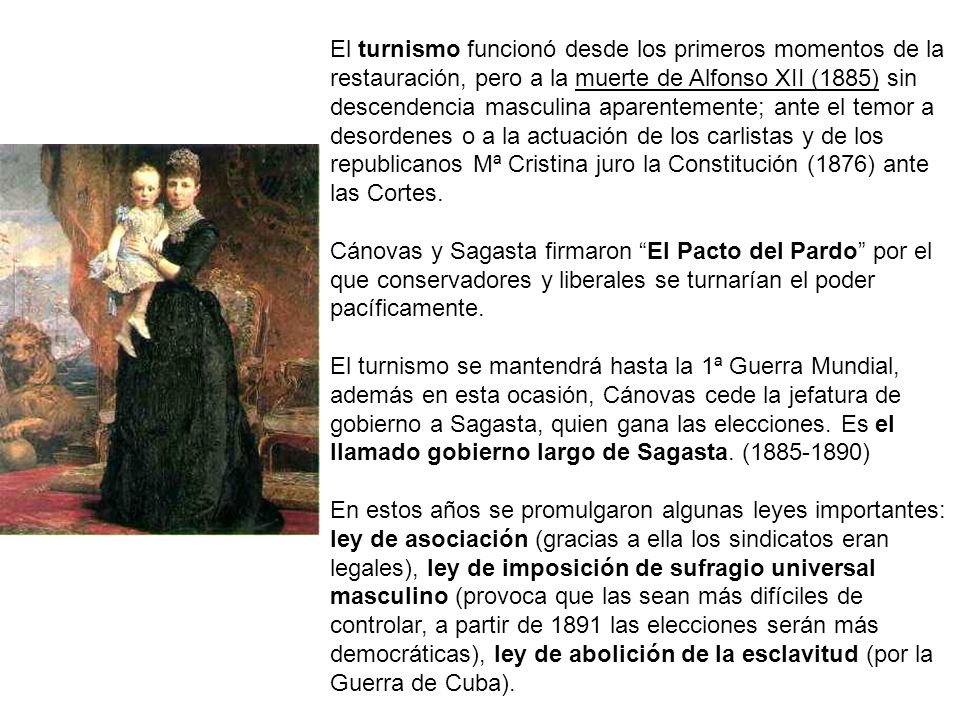 El turnismo funcionó desde los primeros momentos de la restauración, pero a la muerte de Alfonso XII (1885) sin descendencia masculina aparentemente; ante el temor a desordenes o a la actuación de los carlistas y de los republicanos Mª Cristina juro la Constitución (1876) ante las Cortes.