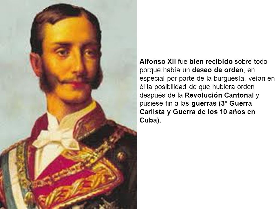 Alfonso XII fue bien recibido sobre todo porque había un deseo de orden, en especial por parte de la burguesía, veían en él la posibilidad de que hubiera orden después de la Revolución Cantonal y pusiese fin a las guerras (3º Guerra Carlista y Guerra de los 10 años en Cuba).