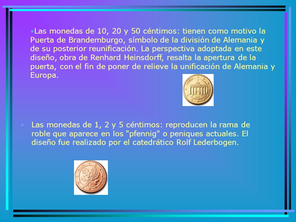 Las monedas de 10, 20 y 50 céntimos: tienen como motivo la Puerta de Brandemburgo, símbolo de la división de Alemania y de su posterior reunificación. La perspectiva adoptada en este diseño, obra de Renhard Heinsdorff, resalta la apertura de la puerta, con el fin de poner de relieve la unificación de Alemania y Europa.