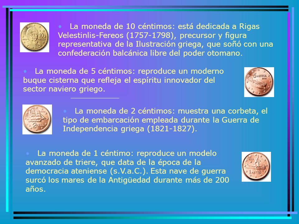 La moneda de 10 céntimos: está dedicada a Rigas Velestinlis-Fereos ( ), precursor y figura representativa de la Ilustración griega, que soñó con una confederación balcánica libre del poder otomano.