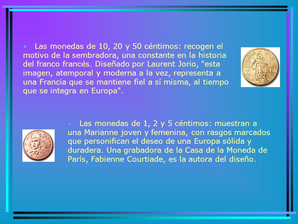 Las monedas de 10, 20 y 50 céntimos: recogen el motivo de la sembradora, una constante en la historia del franco francés. Diseñado por Laurent Jorio, esta imagen, atemporal y moderna a la vez, representa a una Francia que se mantiene fiel a sí misma, al tiempo que se integra en Europa .