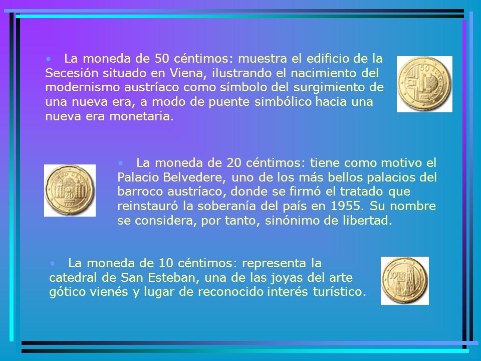La moneda de 50 céntimos: muestra el edificio de la Secesión situado en Viena, ilustrando el nacimiento del modernismo austríaco como símbolo del surgimiento de una nueva era, a modo de puente simbólico hacia una nueva era monetaria.
