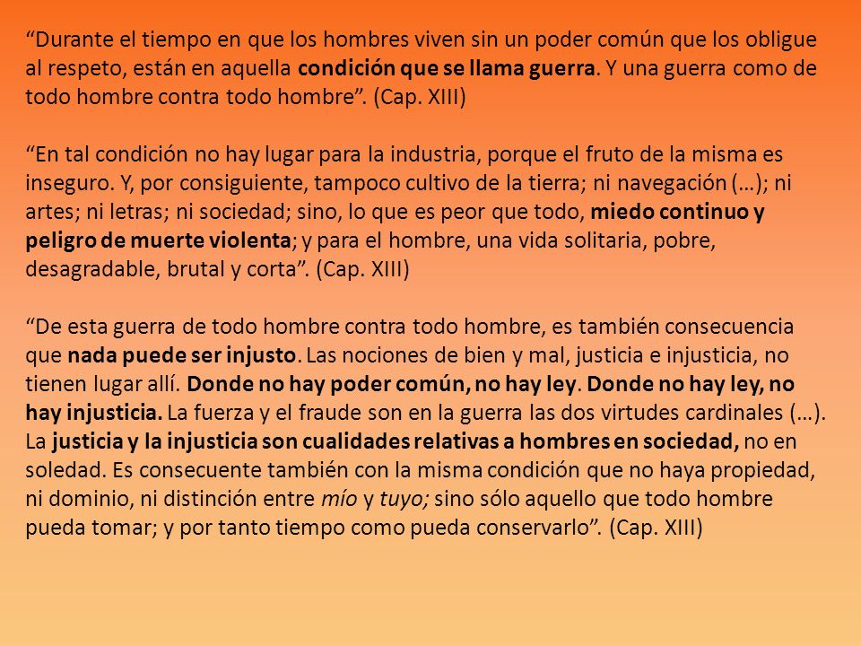 Durante el tiempo en que los hombres viven sin un poder común que los obligue al respeto, están en aquella condición que se llama guerra.