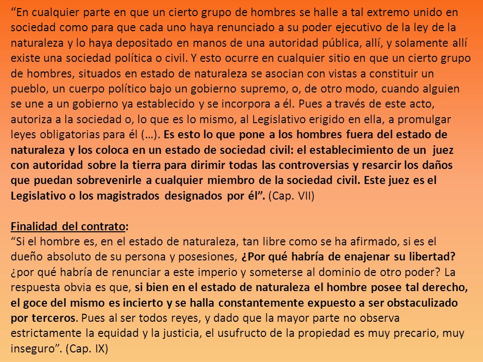 En cualquier parte en que un cierto grupo de hombres se halle a tal extremo unido en sociedad como para que cada uno haya renunciado a su poder ejecutivo de la ley de la naturaleza y lo haya depositado en manos de una autoridad pública, allí, y solamente allí existe una sociedad política o civil.