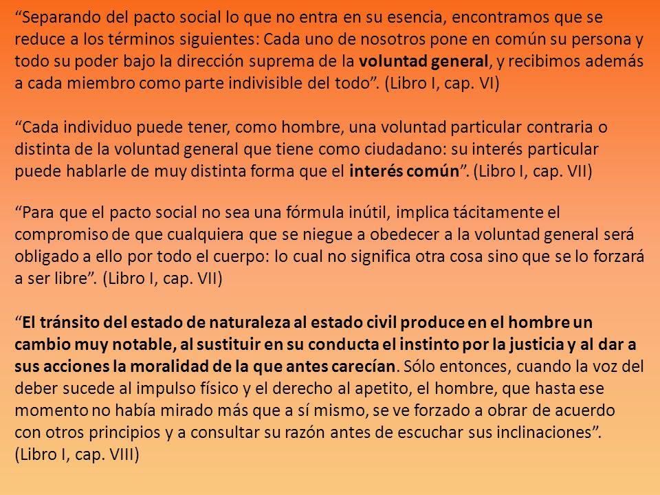 Separando del pacto social lo que no entra en su esencia, encontramos que se reduce a los términos siguientes: Cada uno de nosotros pone en común su persona y todo su poder bajo la dirección suprema de la voluntad general, y recibimos además a cada miembro como parte indivisible del todo .