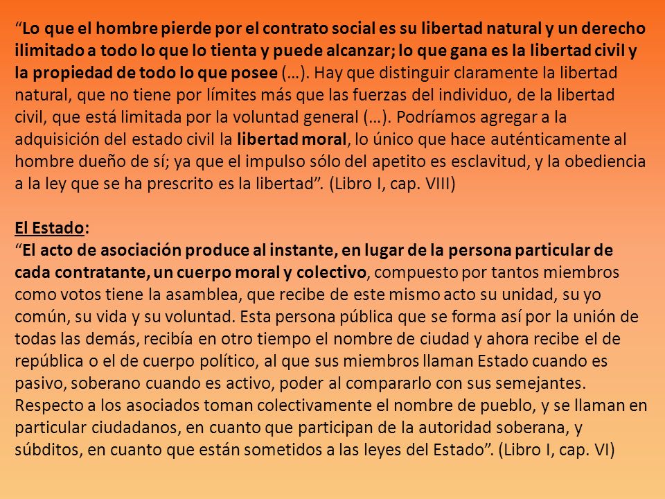 Lo que el hombre pierde por el contrato social es su libertad natural y un derecho ilimitado a todo lo que lo tienta y puede alcanzar; lo que gana es la libertad civil y la propiedad de todo lo que posee (…).