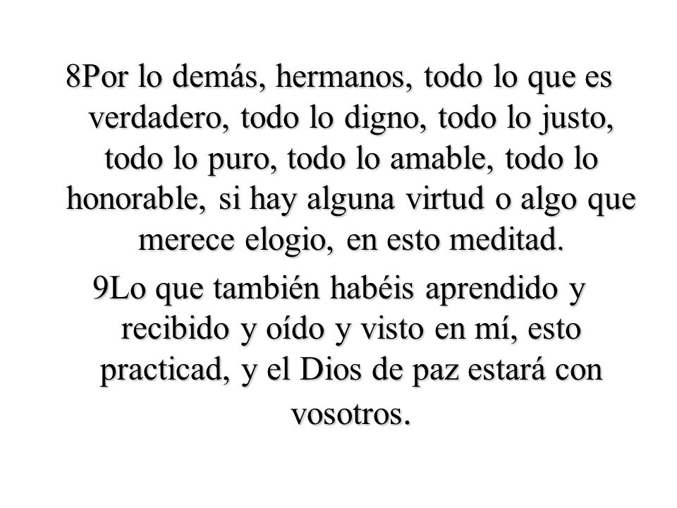 8Por lo demás, hermanos, todo lo que es verdadero, todo lo digno, todo lo justo, todo lo puro, todo lo amable, todo lo honorable, si hay alguna virtud o algo que merece elogio, en esto meditad.