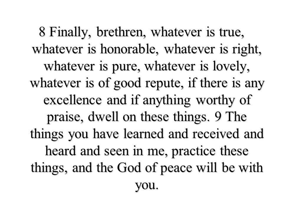 8 Finally, brethren, whatever is true, whatever is honorable, whatever is right, whatever is pure, whatever is lovely, whatever is of good repute, if there is any excellence and if anything worthy of praise, dwell on these things.