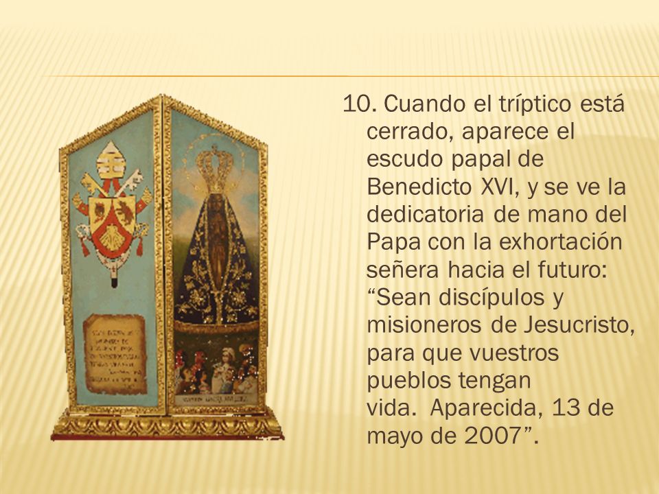 10. Cuando el tríptico está cerrado, aparece el escudo papal de Benedicto XVI, y se ve la dedicatoria de mano del Papa con la exhortación señera hacia el futuro: Sean discípulos y misioneros de Jesucristo, para que vuestros pueblos tengan vida. Aparecida, 13 de mayo de
