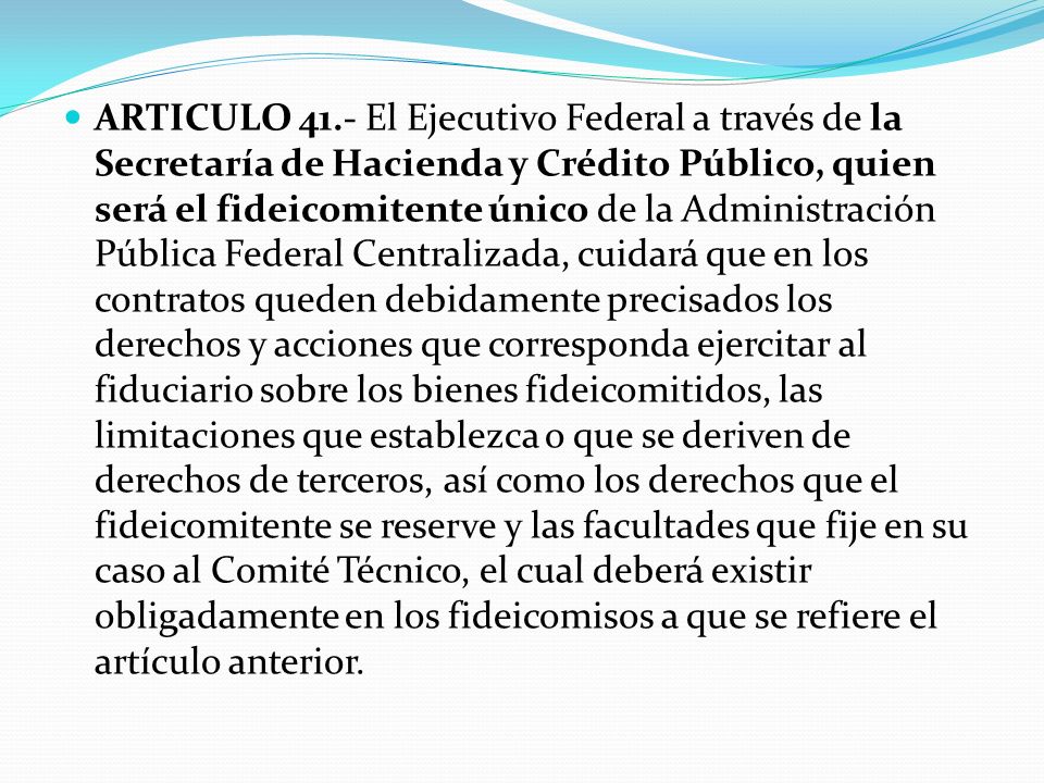 ARTICULO 41.- El Ejecutivo Federal a través de la Secretaría de Hacienda y Crédito Público, quien será el fideicomitente único de la Administración Pública Federal Centralizada, cuidará que en los contratos queden debidamente precisados los derechos y acciones que corresponda ejercitar al fiduciario sobre los bienes fideicomitidos, las limitaciones que establezca o que se deriven de derechos de terceros, así como los derechos que el fideicomitente se reserve y las facultades que fije en su caso al Comité Técnico, el cual deberá existir obligadamente en los fideicomisos a que se refiere el artículo anterior.
