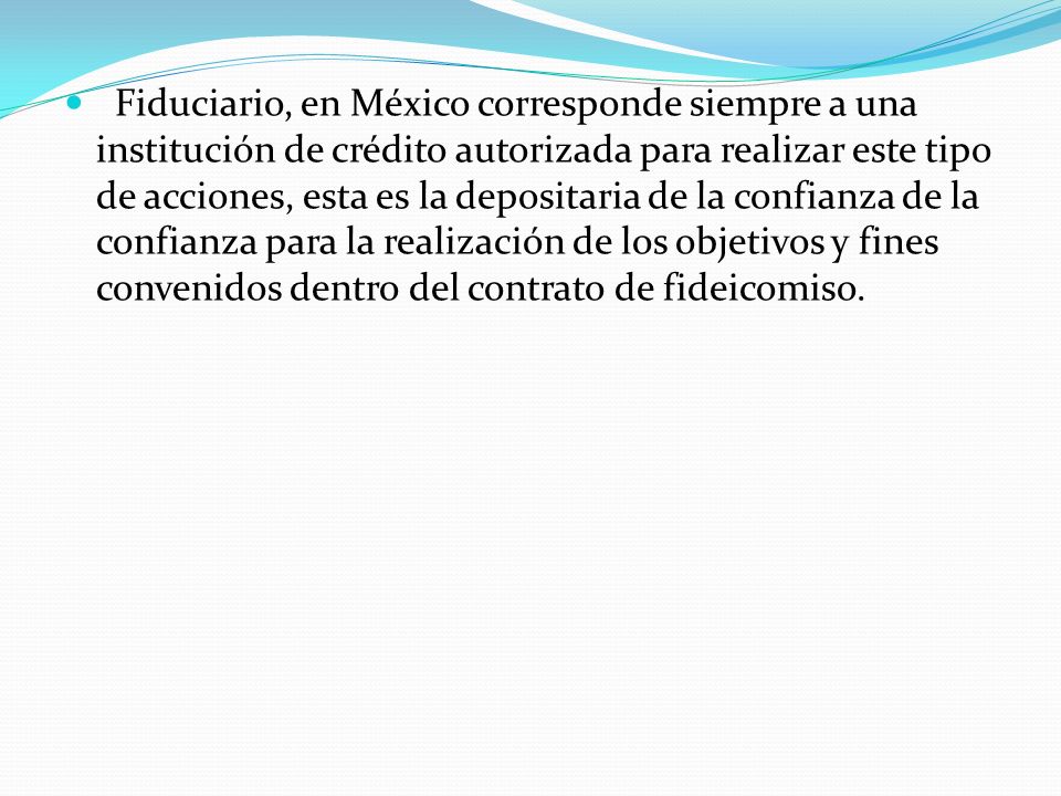 Fiduciario, en México corresponde siempre a una institución de crédito autorizada para realizar este tipo de acciones, esta es la depositaria de la confianza de la confianza para la realización de los objetivos y fines convenidos dentro del contrato de fideicomiso.