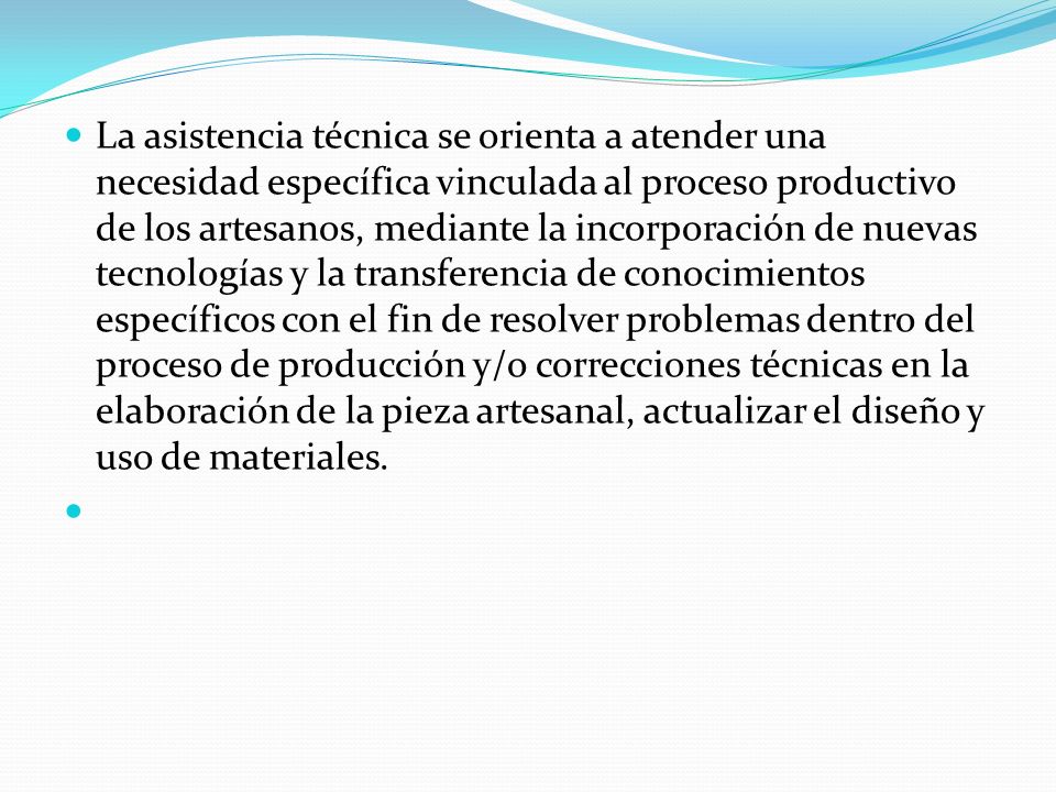 La asistencia técnica se orienta a atender una necesidad específica vinculada al proceso productivo de los artesanos, mediante la incorporación de nuevas tecnologías y la transferencia de conocimientos específicos con el fin de resolver problemas dentro del proceso de producción y/o correcciones técnicas en la elaboración de la pieza artesanal, actualizar el diseño y uso de materiales.