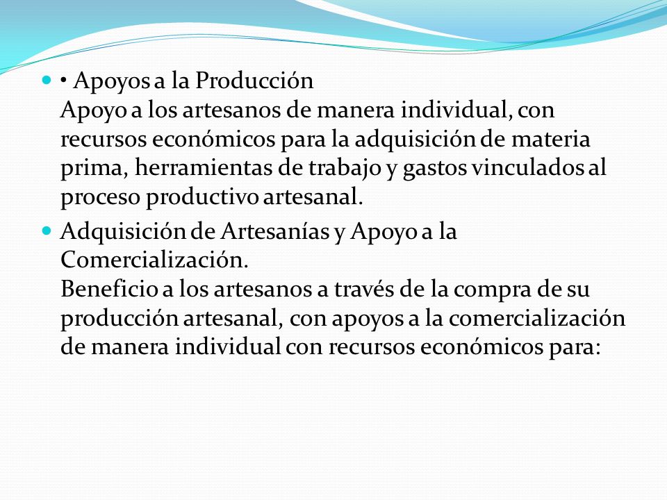• Apoyos a la Producción Apoyo a los artesanos de manera individual, con recursos económicos para la adquisición de materia prima, herramientas de trabajo y gastos vinculados al proceso productivo artesanal.