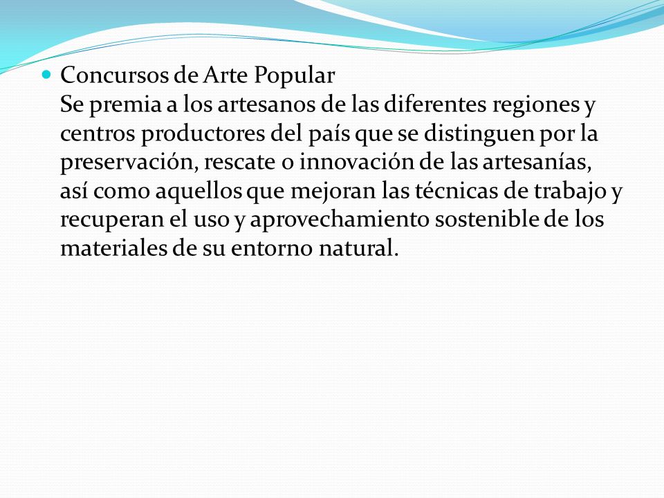 Concursos de Arte Popular Se premia a los artesanos de las diferentes regiones y centros productores del país que se distinguen por la preservación, rescate o innovación de las artesanías, así como aquellos que mejoran las técnicas de trabajo y recuperan el uso y aprovechamiento sostenible de los materiales de su entorno natural.