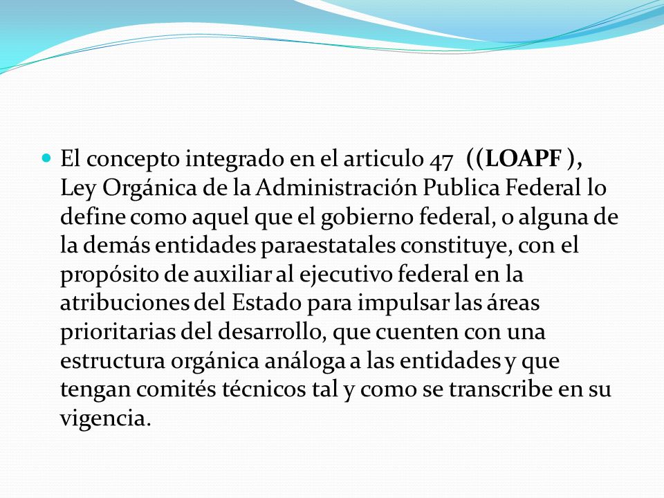 El concepto integrado en el articulo 47 ((LOAPF ), Ley Orgánica de la Administración Publica Federal lo define como aquel que el gobierno federal, o alguna de la demás entidades paraestatales constituye, con el propósito de auxiliar al ejecutivo federal en la atribuciones del Estado para impulsar las áreas prioritarias del desarrollo, que cuenten con una estructura orgánica análoga a las entidades y que tengan comités técnicos tal y como se transcribe en su vigencia.
